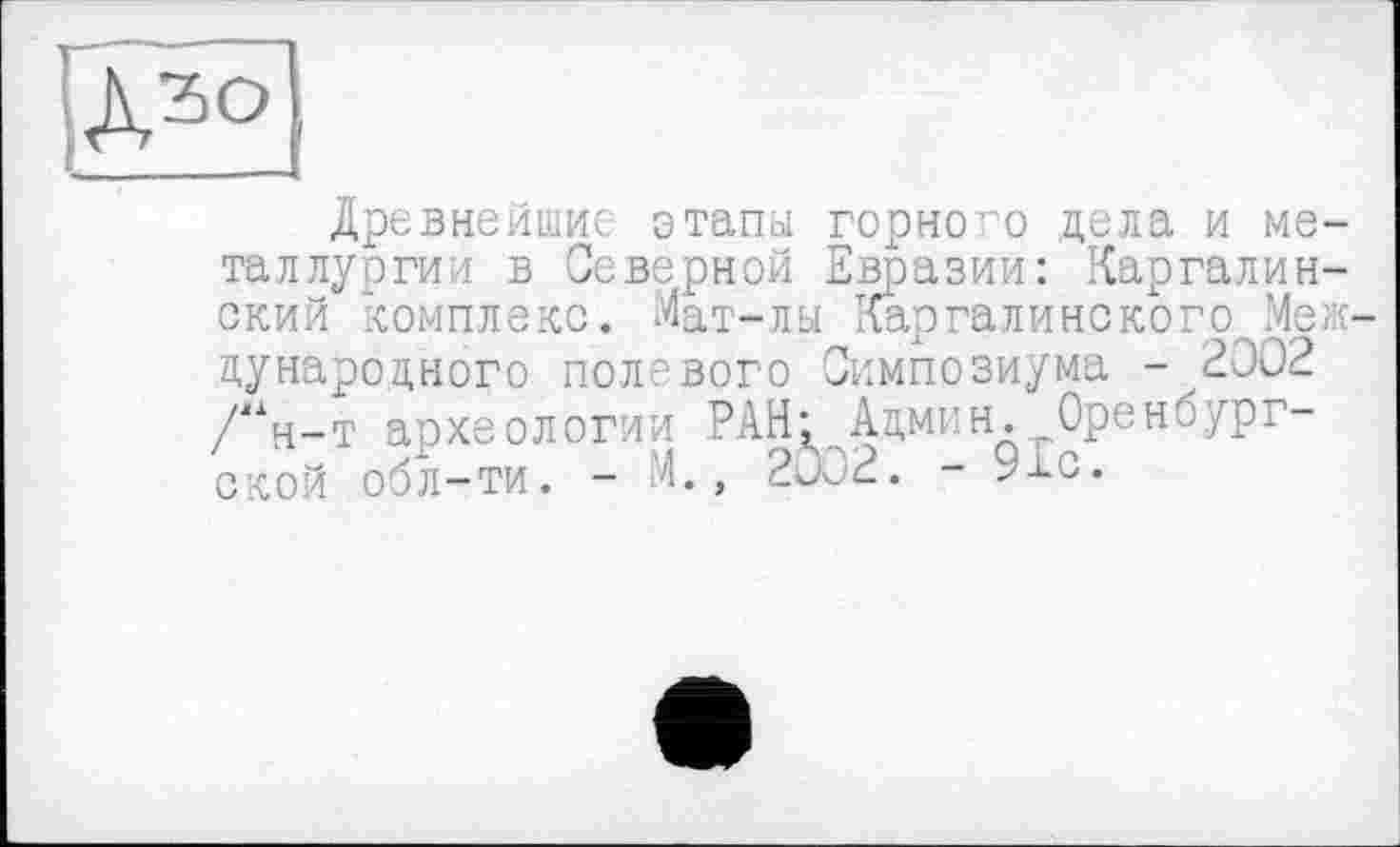 ﻿
Древнейшие этапы горного цела и металлургии в Северной Евразии: Каргалин-окий комплекс. Мат-лы Кар га ли нс ко г о. Международного полевого Симпозиума -2002 /“н-т археологии РАН: Админ. Оренбург-ОКОЙ обл-ти. - м., 2002. - 9£о.